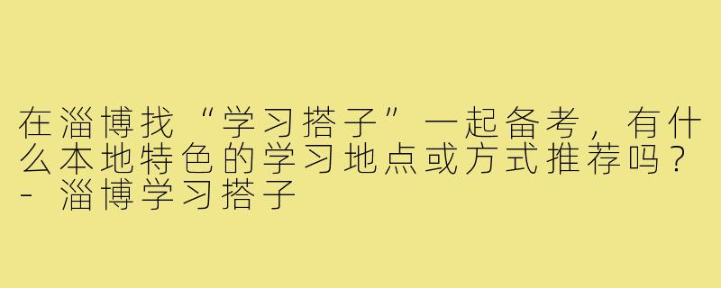 在淄博找“学习搭子”一起备考,有什么本地特色的学习地点或方式推荐吗?-淄博学习搭子