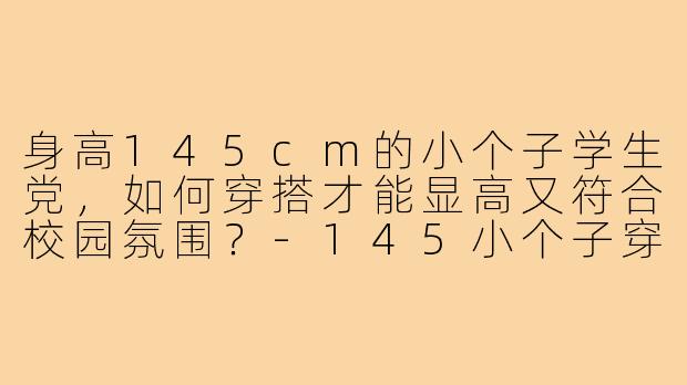 身高145cm的小个子学生党，如何穿搭才能显高又符合校园氛围？-145小个子穿搭学生