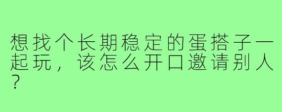 想找个长期稳定的蛋搭子一起玩，该怎么开口邀请别人？