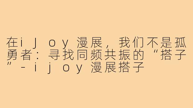 在iJoy漫展，我们不是孤勇者：寻找同频共振的“搭子”-ijoy漫展搭子