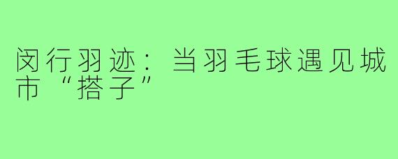 闵行羽迹：当羽毛球遇见城市“搭子”