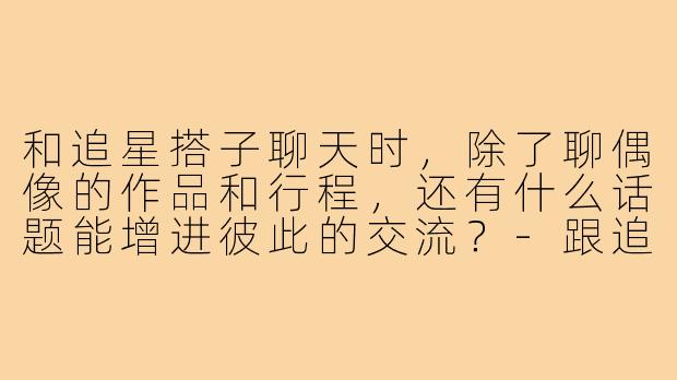 和追星搭子聊天时,除了聊偶像的作品和行程,还有什么话题能增进彼此的交流?-跟追星搭子怎么聊天
