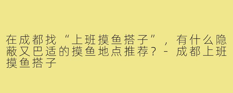 在成都找“上班摸鱼搭子”，有什么隐蔽又巴适的摸鱼地点推荐？-成都上班摸鱼搭子