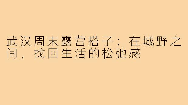 武汉周末露营搭子：在城野之间，找回生活的松弛感