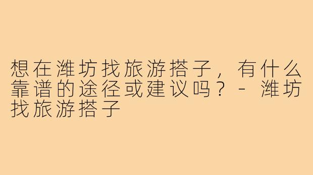 想在潍坊找旅游搭子,有什么靠谱的途径或建议吗?-潍坊找旅游搭子