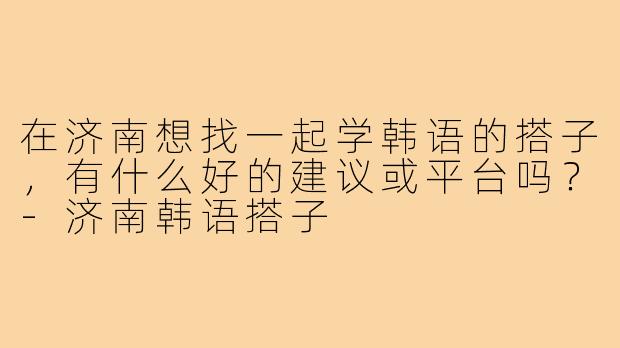 在济南想找一起学韩语的搭子,有什么好的建议或平台吗?-济南韩语搭子