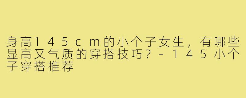 身高145cm的小个子女生，有哪些显高又气质的穿搭技巧？-145小个子穿搭推荐