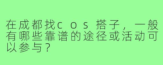 在成都找cos搭子,一般有哪些靠谱的途径或活动可以参与?