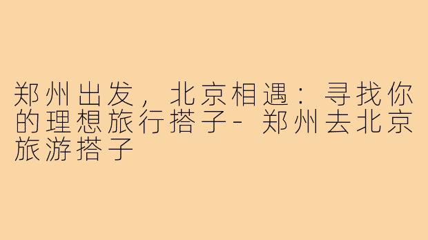 郑州出发，北京相遇：寻找你的理想旅行搭子-郑州去北京旅游搭子