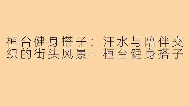 桓台健身搭子：汗水与陪伴交织的街头风景-桓台健身搭子