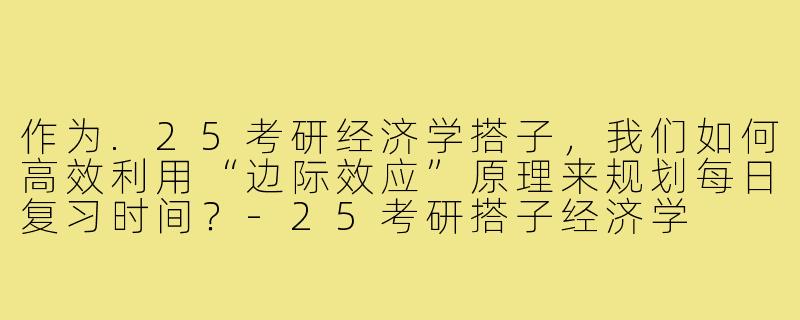 作为.25考研经济学搭子，我们如何高效利用“边际效应”原理来规划每日复习时间？-25考研搭子经济学