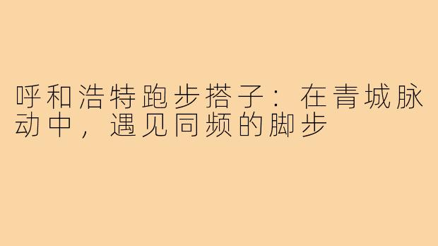 呼和浩特跑步搭子：在青城脉动中，遇见同频的脚步