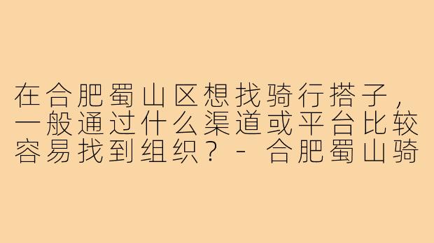 在合肥蜀山区想找骑行搭子,一般通过什么渠道或平台比较容易找到组织?-合肥蜀山骑行搭子