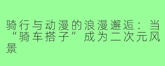 骑行与动漫的浪漫邂逅：当“骑车搭子”成为二次元风景