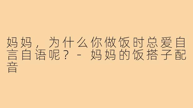 妈妈，为什么你做饭时总爱自言自语呢？-妈妈的饭搭子配音
