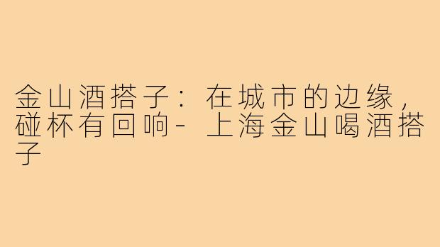 金山酒搭子：在城市的边缘，碰杯有回响-上海金山喝酒搭子