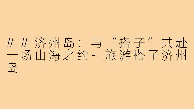 ##济州岛：与“搭子”共赴一场山海之约-旅游搭子济州岛