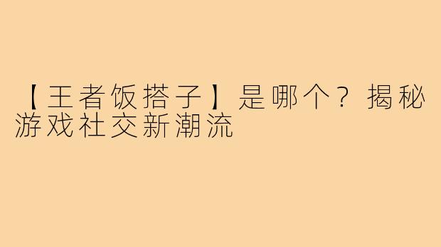 【王者饭搭子】是哪个？揭秘游戏社交新潮流