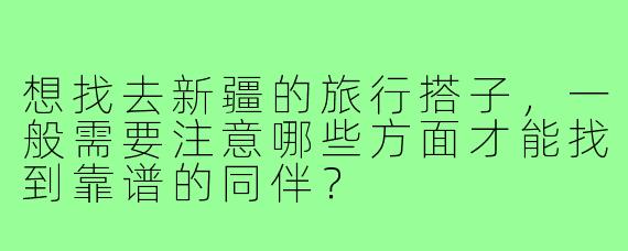 想找去新疆的旅行搭子,一般需要注意哪些方面才能找到靠谱的同伴?