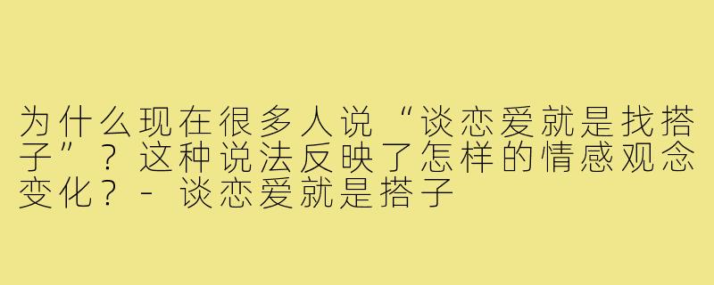 为什么现在很多人说“谈恋爱就是找搭子”?这种说法反映了怎样的情感观念变化?-谈恋爱就是搭子