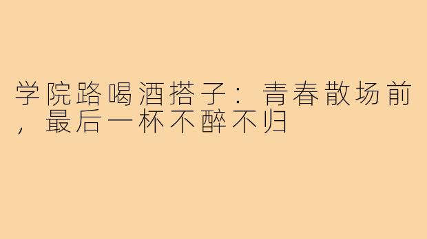 学院路喝酒搭子：青春散场前，最后一杯不醉不归