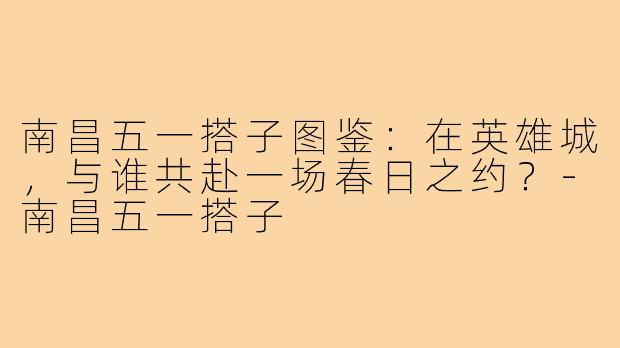 南昌五一搭子图鉴：在英雄城，与谁共赴一场春日之约？-南昌五一搭子