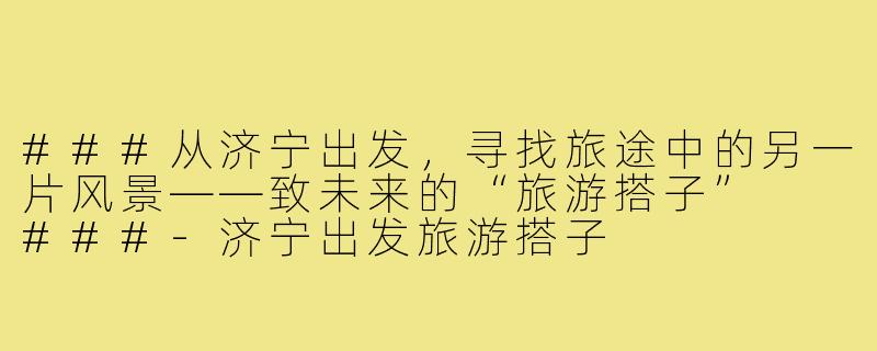 ###从济宁出发，寻找旅途中的另一片风景——致未来的“旅游搭子”

###-济宁出发旅游搭子