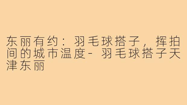 东丽有约：羽毛球搭子，挥拍间的城市温度-羽毛球搭子天津东丽