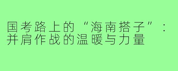 国考路上的“海南搭子”：并肩作战的温暖与力量