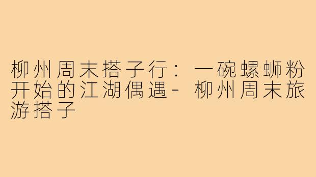 柳州周末搭子行：一碗螺蛳粉开始的江湖偶遇-柳州周末旅游搭子