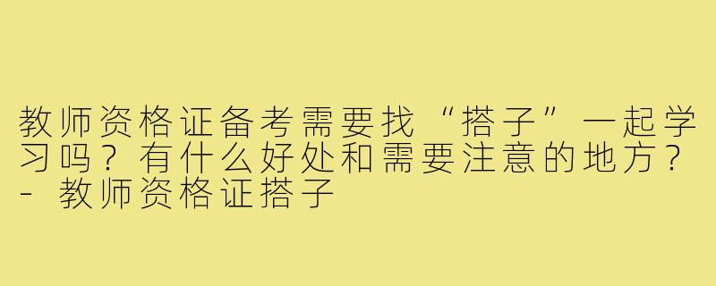 教师资格证备考需要找“搭子”一起学习吗？有什么好处和需要注意的地方？-教师资格证搭子