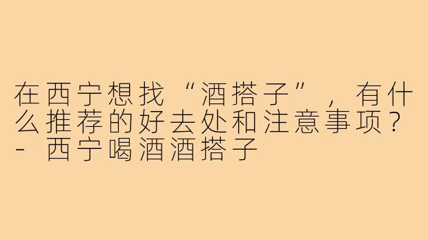 在西宁想找“酒搭子”，有什么推荐的好去处和注意事项？-西宁喝酒酒搭子