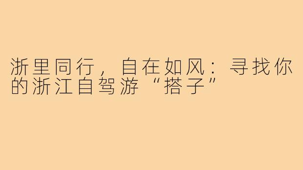 浙里同行,自在如风:寻找你的浙江自驾游“搭子”