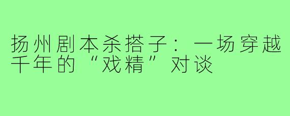 扬州剧本杀搭子:一场穿越千年的“戏精”对谈