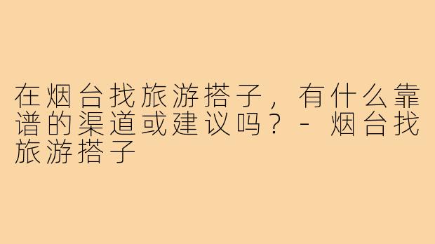 在烟台找旅游搭子，有什么靠谱的渠道或建议吗？-烟台找旅游搭子