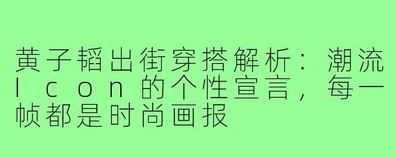 黄子韬出街穿搭解析：潮流Icon的个性宣言，每一帧都是时尚画报