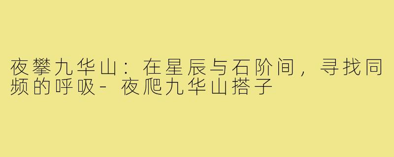 夜攀九华山：在星辰与石阶间，寻找同频的呼吸-夜爬九华山搭子