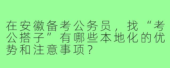 在安徽备考公务员，找“考公搭子”有哪些本地化的优势和注意事项？