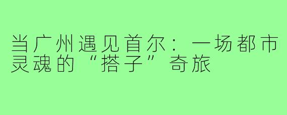 当广州遇见首尔：一场都市灵魂的“搭子”奇旅
