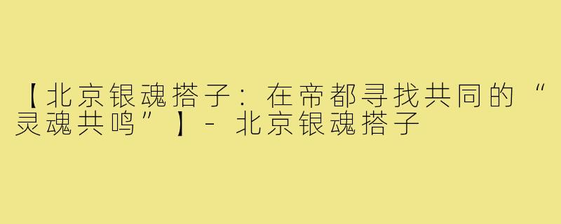 【北京银魂搭子:在帝都寻找共同的“灵魂共鸣”】-北京银魂搭子