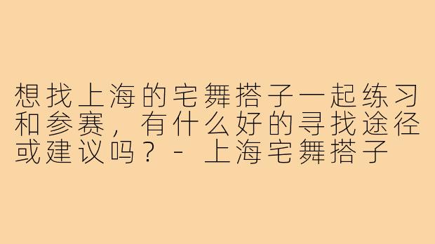想找上海的宅舞搭子一起练习和参赛，有什么好的寻找途径或建议吗？-上海宅舞搭子