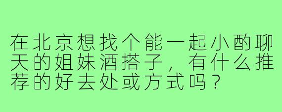 在北京想找个能一起小酌聊天的姐妹酒搭子,有什么推荐的好去处或方式吗?