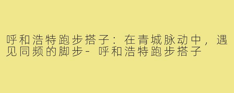 呼和浩特跑步搭子：在青城脉动中，遇见同频的脚步-呼和浩特跑步搭子
