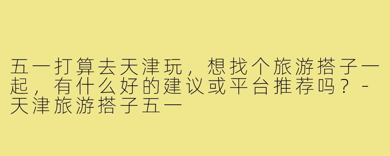 五一打算去天津玩，想找个旅游搭子一起，有什么好的建议或平台推荐吗？-天津旅游搭子五一