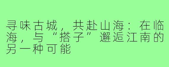 寻味古城,共赴山海:在临海,与“搭子”邂逅江南的另一种可能