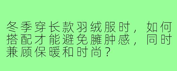 冬季穿长款羽绒服时，如何搭配才能避免臃肿感，同时兼顾保暖和时尚？