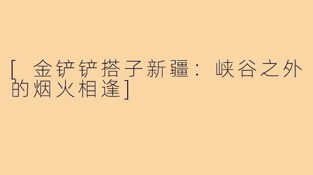 [金铲铲搭子新疆：峡谷之外的烟火相逢]
