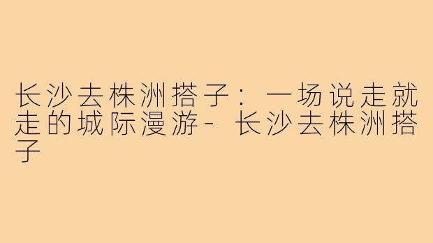 长沙去株洲搭子：一场说走就走的城际漫游-长沙去株洲搭子