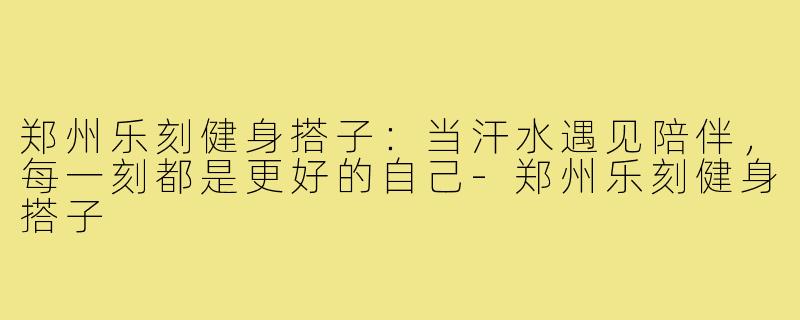 郑州乐刻健身搭子：当汗水遇见陪伴，每一刻都是更好的自己-郑州乐刻健身搭子