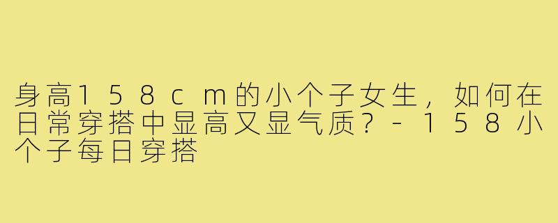身高158cm的小个子女生，如何在日常穿搭中显高又显气质？-158小个子每日穿搭